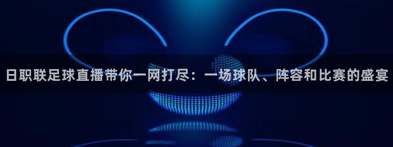 足球比分500完场：日职联足球直播带你一网打尽：一场球队、阵容和比赛的盛宴